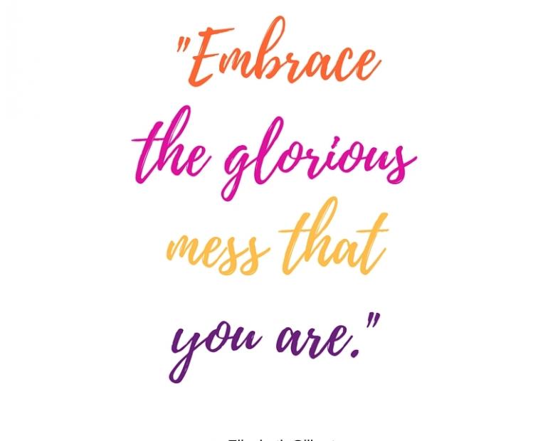 “Embrace the glorious mess that you are” - Elizabeth Gilberte
