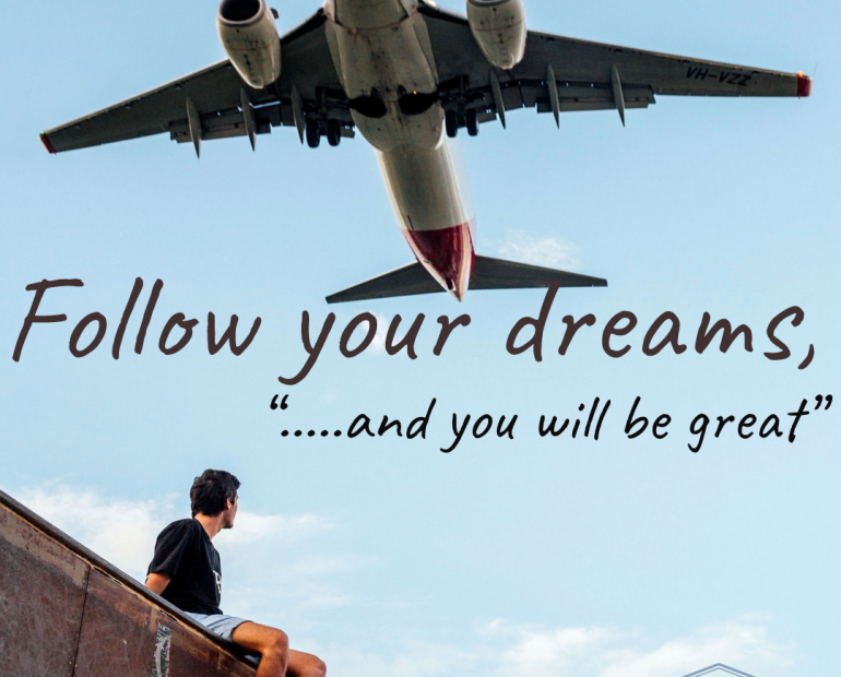 Follow your dream, and you will be great.