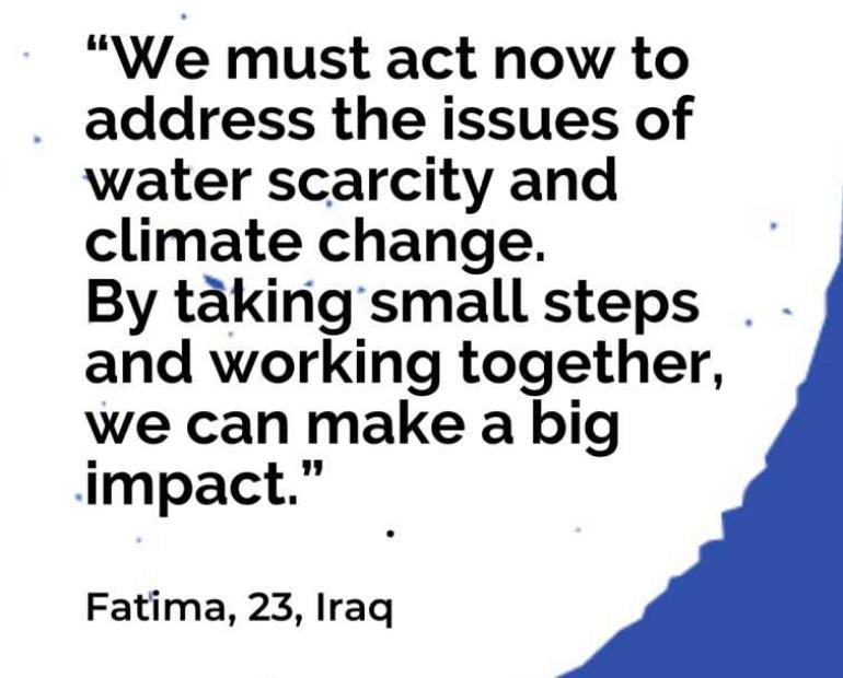 “We must act now to address the issues of water scarcity and climate change. By taking small steps and working together, we can make a big impact.”   Fatima, 23, Iraq 