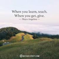 When you learn, teach. When you get, give - Maya Angelou